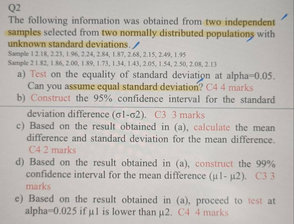 The following information was obtained from two independent 
samples selected from two normally distributed populations with 
unknown standard deviations. 
Sample 1 2.18, 2.23, 1.96, 2.24, 2.84, 1.87, 2.68, 2.15, 2.49, 1.95
Sample 2 1.82, 1.86, 2.00, 1.89, 1.73, 1.34, 1.43, 2.05, 1.54, 2.50, 2.08, 2.13
a) Test on the equality of standard deviation at alpha =0.05. 
Can you assume equal standard deviation? C4 4 marks 
b) Construct the 95% confidence interval for the standard 
deviation difference (c -1 -σ2). C3 3 marks 
c) Based on the result obtained in (a), calculate the mean 
difference and standard deviation for the mean difference. 
C4 2 marks 
d) Based on the result obtained in (a), construct the 99%
confidence interval for the mean difference (mu 1-mu 2). C3 3 
marks 
e) Based on the result obtained in (a), proceed to test at 
alpha =0.025 if µ1 is lower than µ2. C4 4 marks