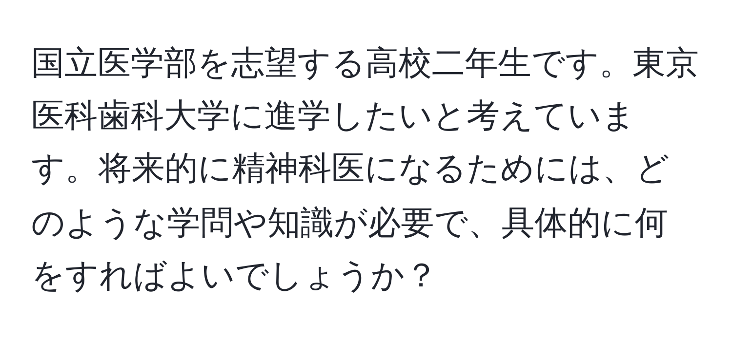 国立医学部を志望する高校二年生です。東京医科歯科大学に進学したいと考えています。将来的に精神科医になるためには、どのような学問や知識が必要で、具体的に何をすればよいでしょうか？