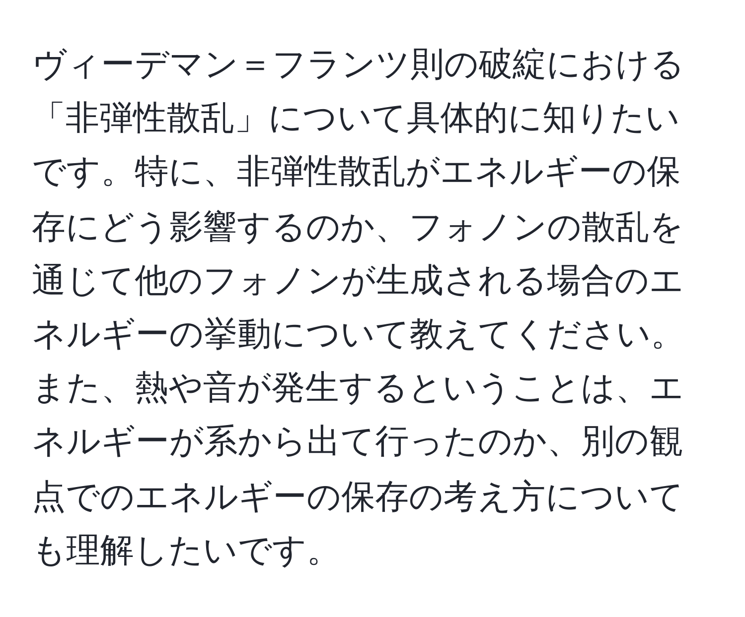 ヴィーデマン＝フランツ則の破綻における「非弾性散乱」について具体的に知りたいです。特に、非弾性散乱がエネルギーの保存にどう影響するのか、フォノンの散乱を通じて他のフォノンが生成される場合のエネルギーの挙動について教えてください。また、熱や音が発生するということは、エネルギーが系から出て行ったのか、別の観点でのエネルギーの保存の考え方についても理解したいです。