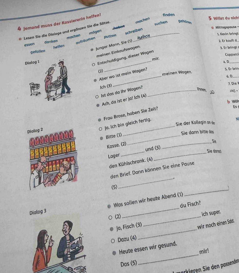 finden 
machen 
5 Willst du nich 
4 Jemand muss der Kassiererin helfen! 
suchen gehören 
haben 
a Lesen Sie die Dialoge und ergänzen Sie die Sätze. mögen schreiben 
Mittagspause 
aufräumen putzen 
essen danken machen 
1. Kevin bringt 
Junger Mann, Sie (1) 
2. Er kouft d 
helfen 
gefallen 
meinen Einkaufswagen. 
3. Er bringt d 
Cappucci 
mir. 
Dialog 
_ 
Entschuldigung, dieser Wagen 
4、D_ 
(2) 
_ 
meinen Wagen. 5. Er brin 
Aber wo ist mein Wagen? 
6. D._ 
Ich (3) 
7. Die K 
Ist das da Ihr Wagen?_ 
Ihnen. 。 
Ach, da ist er ja! Ich (4) 
b Wäh 
Frau Brose, haben Sie Zeit? 
Es 
N 
_ 
Sie der Kollegin an der 
Ja. Ich bin gleich fertig. 
Bitte (1)_ 
Sie dann bitte dos 
Kasse. (2) 
_Sie 
Sie danach 
Lager _und (3) 
den Kühlschrank. (4) 
_ 
den Brief. Dann können Sie eine Pause 
_ 
(5) 
_ 
Was sollen wir heute Abend (1) 
du Fisch?
log 3
(2) 
_ 
ich super. 
_ 
Ja, Fisch (3) 
wir noch einen Salat. 
Dazu (4) 
_ 
Heute essen wir gesund. 
mir! 
Das (5) 
marker n Si den assenden