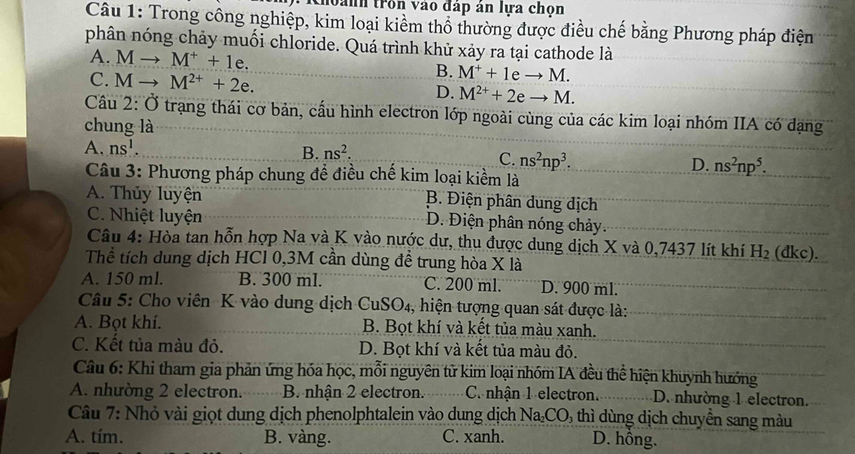 Choanh trồn vào đáp án lựa chọn
Câu 1: Trong công nghiệp, kim loại kiểm thổ thường được điều chế bằng Phương pháp điện
phân nóng chảy muối chloride. Quá trình khử xảy ra tại cathode là
A. Mto M^++1e. B. M^++1eto M.
C. Mto M^(2+)+2e. D. M^(2+)+2eto M.
Câu 2: Ở trạng thái cơ bản, cấu hình electron lớp ngoài cùng của các kim loại nhóm IIA có đạng
chung là
B. ns^2.
A. ns^1. ns^2np^3. ns^2np^5.
C.
D.
Câu 3: Phương pháp chung để điều chế kim loại kiểm là
A. Thủy luyện
B. Điện phân dung dịch
C. Nhiệt luyện
D. Điện phân nóng chảy.
Câu 4: Hòa tan hỗn hợp Na và K vào nước dư, thu được dung dịch X và 0,7437 lít khí H_2 (dkc).
Thể tích dung dịch HCl 0,3M cần dùng để trung hòa X là
A. 150 ml. B. 300 ml. C. 200 ml. D. 900 ml.
Câu 5: Cho viên K vào dung dịch CuSO4, hiện tượng quan sát được là:
A. Bọt khí. B. Bọt khí và kết tủa màu xanh.
C. Kết tủa màu đỏ. D. Bọt khí và kết tủa màu đỏ.
Câu 6: Khi tham gia phản ứng hóa học, mỗi nguyên tử kim loại nhóm IA đều thể hiện khuynh hướng
A. nhường 2 electron. B. nhận 2 electron. C. nhận 1 electron. D. nhường 1 electron.
Câu 7: Nhỏ vài giọt dung dịch phenolphtalein vào dung dịch Na₂CO₃ thì dùng dịch chuyển sang màu
A. tím. B. vàng. C. xanh. D. hồng.