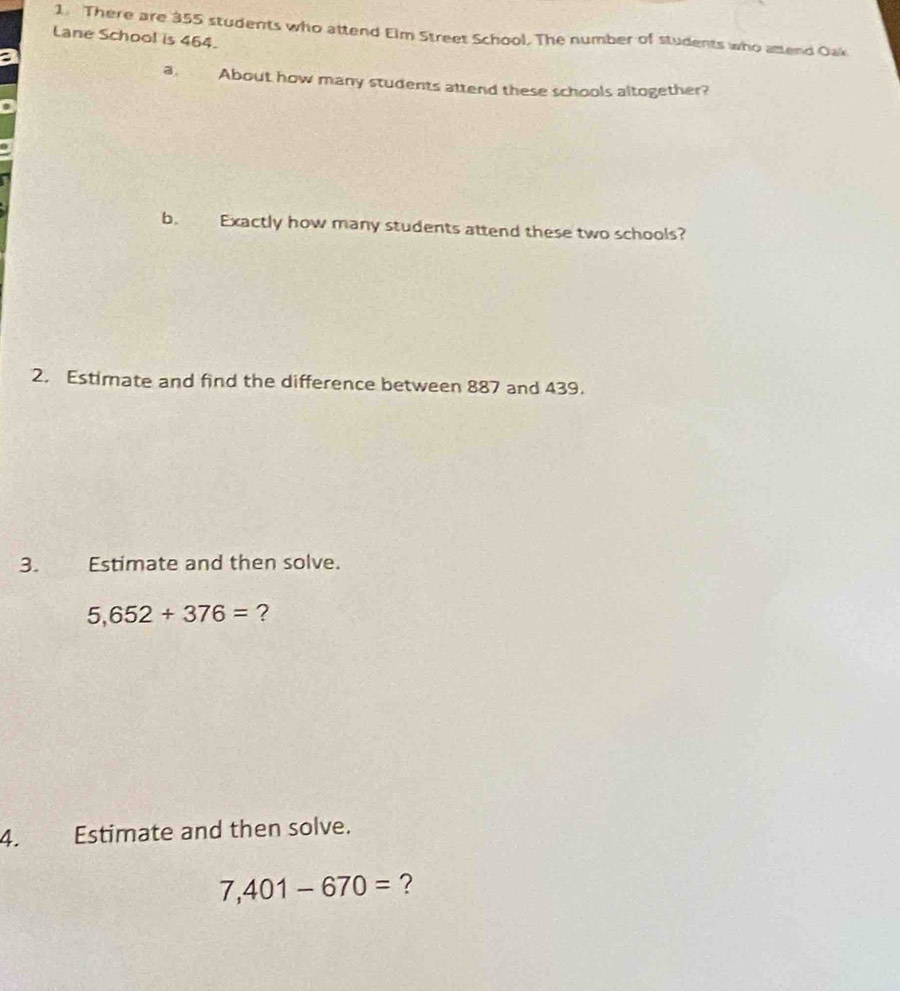 There are 355 students who attend Elm Street School. The number of students who attend Oak 
Lane School is 464. 
a, About how many students attend these schools altogether? 
b. Exactly how many students attend these two schools? 
2. Estimate and find the difference between 887 and 439. 
3. Estimate and then solve.
5,652+376= ? 
4. Estimate and then solve.
7,401-670= ?