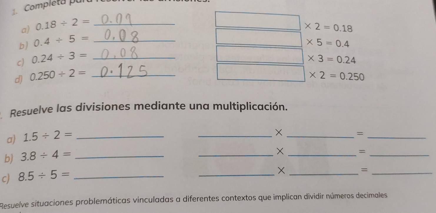 Completa pul 
a 0.18/ 2=
b) 0.4/ 5=
□ * 5=0.4
c) 0.24/ 3= ___ □ * 2=0.18
□ * 3=0.24
d) 0.250/ 2= _
□ * 2=0.250
Resuelve las divisiones mediante una multiplicación. 
a) 1.5/ 2= _ 
__× 
_= 
b) 3.8/ 4= _ 
__× 
_= 
c) 8.5/ 5= _ 
_×_ 
_= 
Resuelve situaciones problemáticas vinculadas a diferentes contextos que implican dividir números decimales