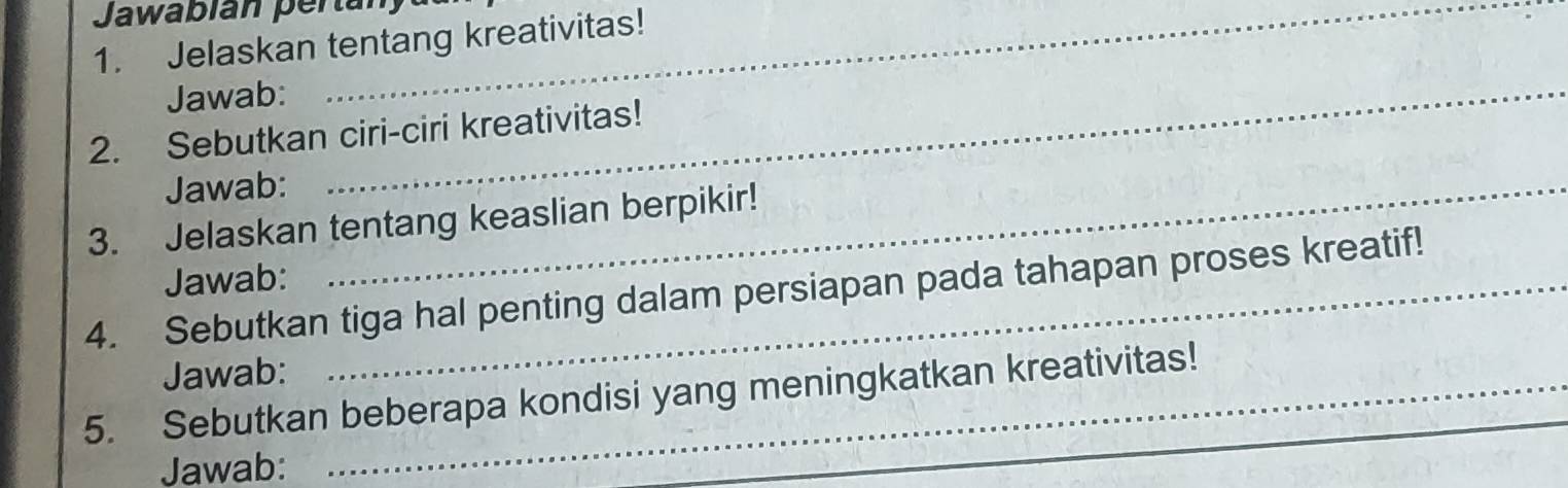 Jawabián pertán 
1. Jelaskan tentang kreativitas! 
Jawab:_ 
2. Sebutkan ciri-ciri kreativitas! 
Jawab:_ 
3. Jelaskan tentang keaslian berpikir! 
Jawab: 
4. Sebutkan tiga hal penting dalam persiapan pada tahapan proses kreatif! 
Jawab: 
5. Sebutkan beberapa kondisi yang meningkatkan kreativitas! 
Jawab: 
_