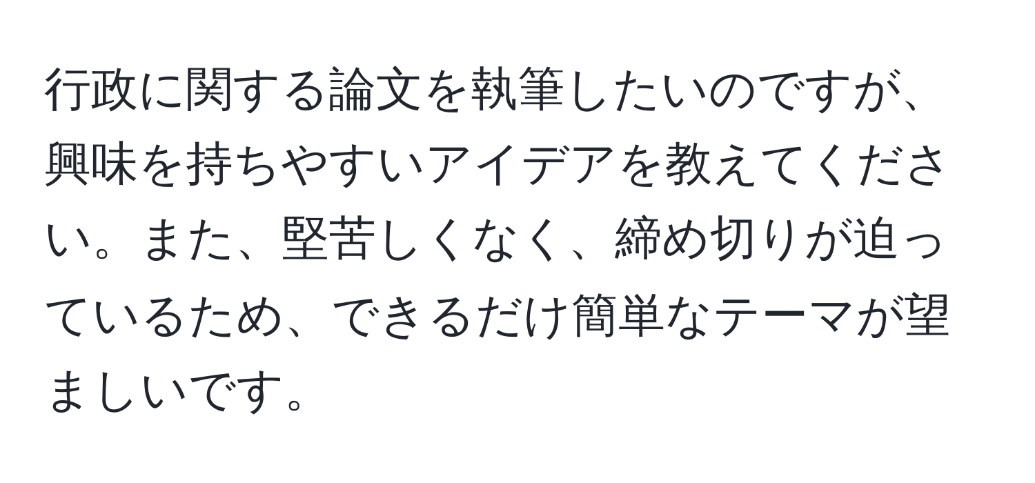 行政に関する論文を執筆したいのですが、興味を持ちやすいアイデアを教えてください。また、堅苦しくなく、締め切りが迫っているため、できるだけ簡単なテーマが望ましいです。