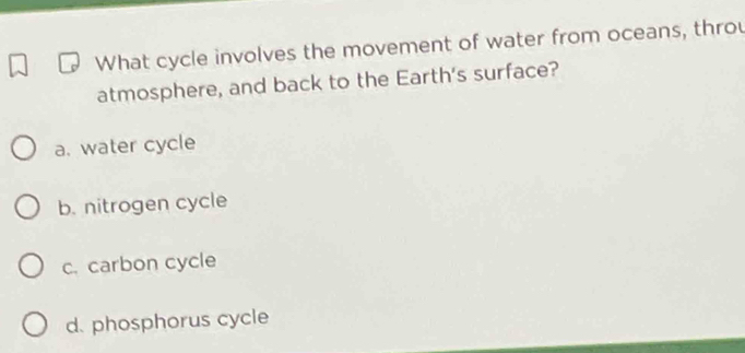 What cycle involves the movement of water from oceans, throu
atmosphere, and back to the Earth's surface?
a. water cycle
b. nitrogen cycle
c. carbon cycle
d. phosphorus cycle