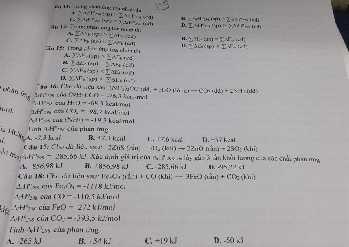 âu 13: Trong phản ứng thu nhiệt thì sumlimits △ _fH^o_298(sp)>sumlimits △ _fH^o_298(cd)
A.
B. sumlimits △ _fH^o_298(sp)=sumlimits △ _fH^o_298(cd)
C. sumlimits △ _fH^o_298(sp) D. sumlimits △ _fH^o_298(sp)≥ sumlimits △ _fH^o_298(cd)
â u 14:  Trong phản ứng tỏa nhiệt thì
A. sumlimits △ E_b(sp)>sumlimits △ E_b(cd)
C. sumlimits △ E_b(sp)
B. sumlimits △ E_b(sp)=sumlimits △ E_b(cd)
D. sumlimits △ E_b(sp)≤ sumlimits △ E_b(cd)
Câu 15: Trong phản ứng tỏa nhiệt thì
A. sumlimits △ E_b(sp)>sumlimits △ E_b(cd)
B. sumlimits △ E_b(sp)=sumlimits △ E_b(cd)
C. sumlimits △ E_b(sp)
D. sumlimits △ E_b(sp)≤ sumlimits △ E_b(cd)
Câu 16: Cho dữ liệu sau: (NH_2)_2CO(dd)+H_2O(long)to CO_2(dd)+2NH_3(dd)
phản ứng △ _fH^o_29 R cia(NH_2)_2CO=-76,3kcal/mol
△ _fH^o 298 cuaH_2O=-68,3kcal/mol
mol. △ _fH^o_29 8 cuaCO_2=-98,7kcal/mol
△ _fH^o 298 cia(NH_3)=-19,3kcal/mol
Tính △ _rH^o_298 của phản ứng.
la HCl
1. D A. -7,3 kcal B. -7 ,3 kcal C. +7,6 kcal D. +37 kcal
Câu 17: Cho dữ liệu sau: 2ZnS(ran)+3O_2(khi)to 2ZnO(ran)+2SO_2(khi)
ệu nào
△ _rH°_298=-285,66kJ *. Xác định giá trị của △ _rH^o_298 khi lấy gấp 3 lần khối lượng của các chất phản ứng
A. -856,98 kJ B. +856,98 kJ C. - 285,66k D. -95,22 kJ
Câu 18: Cho dữ liệu sau: Fe_3O_4(ran)+CO(khi)to 3FeO(ran)+CO_2(khi)
△ _fH^o_298 của Fe_3O_4=-1118kJ /mol
△ _fH^o_298 của CO=-110,5kJ/mol
kiện △ _fH^o_298 của FeO=-272kJ/mol
△ _fH^o298 của CO_2=-393,5kJ/mol
Tính △ _rH^o_298 của phản ứng.
A. -263 kJ B. +54 kJ C. +19 kJ D. -50 kJ