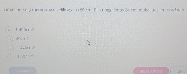 Limas persegi mempunyai keliling alas 80 cm. Bila tinggi limas 24 cm, maka luas limas adalah .
A 1.400cm2
B 40cm2
C  1.440cm2
D 1,404
KEMBALI SELANJUTNYA LEWA