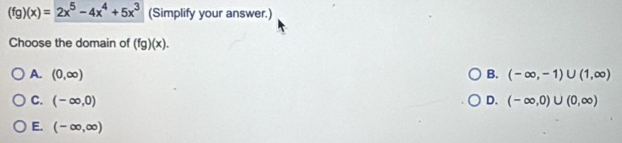 (fg)(x)=2x^5-4x^4+5x^3 (Simplify your answer.)
Choose the domain of (fg)(x).
A. (0,∈fty ) B. (-∈fty ,-1)∪ (1,∈fty )
C. (-∈fty ,0) D. (-∈fty ,0)∪ (0,∈fty )
E. (-∈fty ,∈fty )