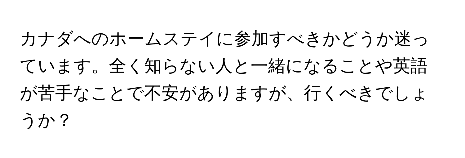 カナダへのホームステイに参加すべきかどうか迷っています。全く知らない人と一緒になることや英語が苦手なことで不安がありますが、行くべきでしょうか？