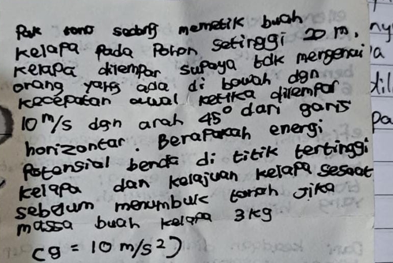 tono sedong memetik bugh 
kelapa pade Pohon setinggi 2 1, ny 
kelapa diemper supaya bak mergencila 
orang yers ada di bowgh dan x
kecepatan awal kelika dirempor 
lo/s dgn arah 45° dari gans 
horizonar. Beraporcah energi pa 
Potensial bende di titik tertinggi 
kelapa dan kelejuan kelap sesat 
sebeum menumburs torch sika 
massa buah kelopa 3kg
cg=10m/s^2)