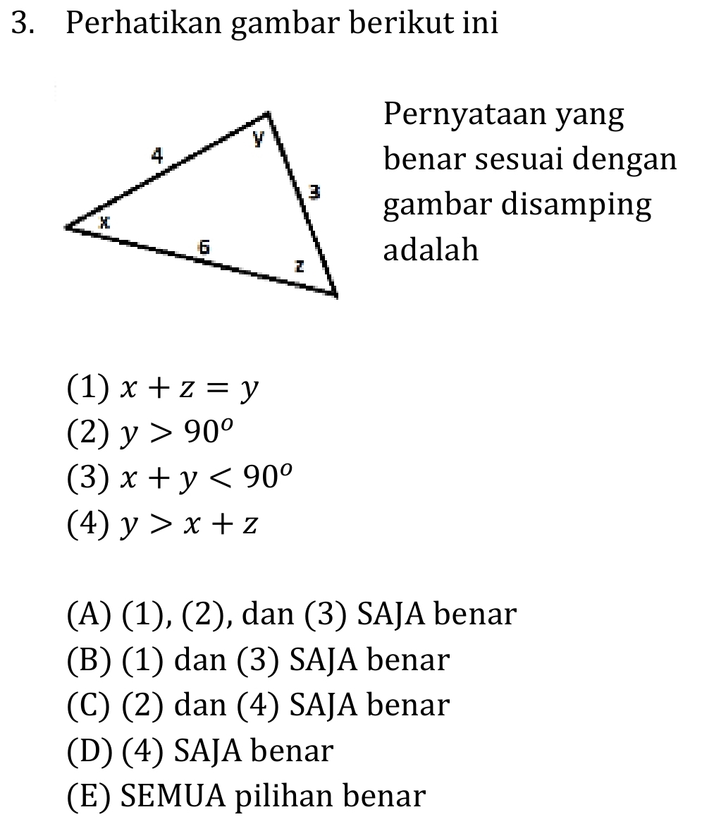 Perhatikan gambar berikut ini
Pernyataan yang
benar sesuai dengan
gambar disamping
adalah
(1) x+z=y
(2) y>90°
(3) x+y<90°
(4) y>x+z
(A) (1), (2), dan (3) SAJA benar
(B) (1) dan (3) SAJA benar
(C) (2) dan (4) SAJA benar
(D) (4) SAJA benar
(E) SEMUA pilihan benar