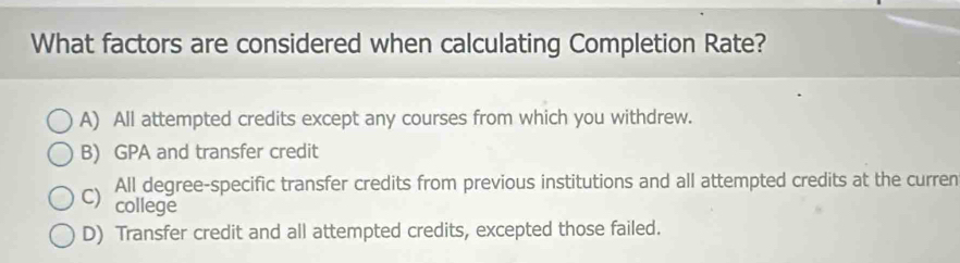 What factors are considered when calculating Completion Rate?
A) All attempted credits except any courses from which you withdrew.
B) GPA and transfer credit
All degree-specific transfer credits from previous institutions and all attempted credits at the curren
C) college
D) Transfer credit and all attempted credits, excepted those failed.