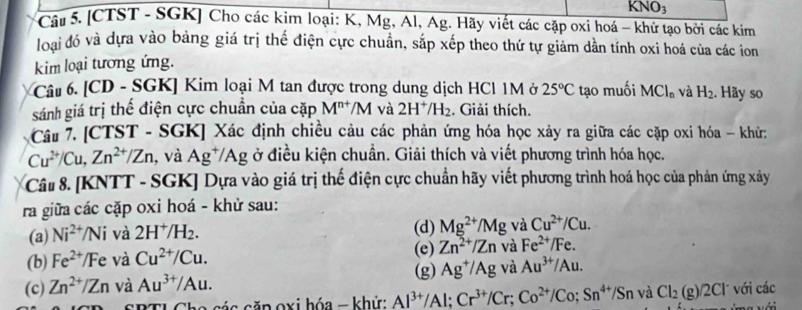 KNO_3
Câu 5. [CTST - SGK] Cho các kim loại: K, Mg, Al, Ag. Hãy viết các cặp oxi hoá - khử tạo bởi các kim
loại đó và dựa vào bảng giá trị thế điện cực chuẩn, sắp xếp theo thứ tự giảm dần tính oxi hoá của các ion
kim loại tương ứng.
Câu 6. [CD - S GK Kim loại M tan được trong dung dịch HCl 1M ở 25°C tạo muối MCl_n và H_2. Hãy so
sánh giá trị thể điện cực chuẩn của cặp M^(n+)/M và 2H^+/H_2. Giải thích.
Câu 7. [CTST - SGK] Xác định chiều cảu các phản ứng hóa học xảy ra giữa các cặp oxi hóa - khử:
Cu^(2+)/Cu,Zn^(2+)/Zn , và Ag^+/Ag ở điều kiện chuẩn. Giải thích và viết phương trình hóa học.
Câu 8. [KNTT - SGK] Dựa vào giá trị thế điện cực chuẩn hãy viết phương trình hoá học của phản ứng xây
ra giữa các cặp oxi hoá - khử sau:
(a) Ni^(2+)/Ni và 2H^+/H_2. (d) Mg^(2+)/Mg và Cu^(2+)/Cu.
(e)
(b) Fe^(2+)/Fe và Cu^(2+)/Cu. Zn^(2+)/Zn và Fe^(2+)/Fe.
(g) Ag^+/Ag và Au^(3+)/Au.
(c) Zn^(2+)/Zn và Au^(3+)/Au.
ao cá c căp oxi hóa - khử: Al^(3+)/Al;Cr^(3+)/Cr;Co^(2+)/Co;Sn^(4+)/Sn và Cl_2(g)/2Cl^- với các