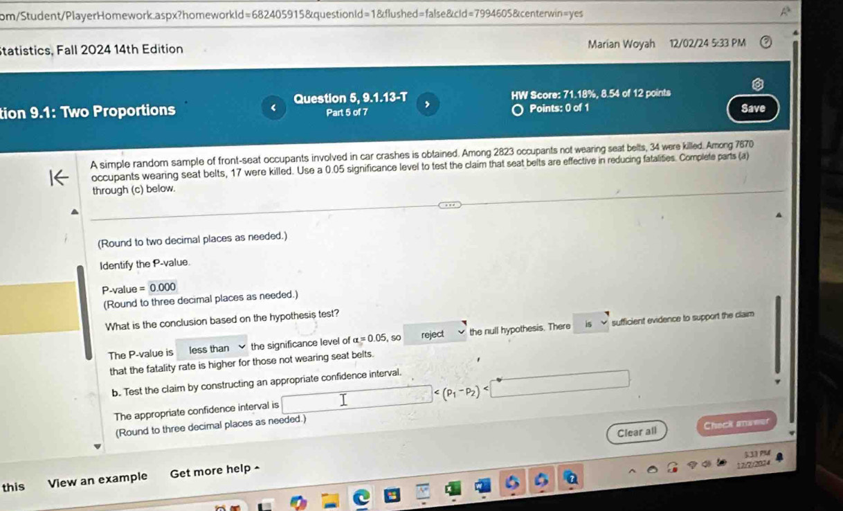 rom/Student/PlayerHomework.aspx?homeworkId=682405915&questionld=1&flushed=false&cid=7994605&centerwin=yes 
Statistics, Fall 2024 14th Edition Marian Woyah 12/02/24 5:33 PM 
Question 5, 9.1.13-T HW Score: 71.18%, 8.54 of 12 points 
, 
tion 9.1: Two Proportions Part 5 of 7 Points: 0 of 1 Save 
A simple random sample of front-seat occupants involved in car crashes is obtained. Among 2823 occupants not wearing seat belts, 34 were killed. Among 7670
occupants wearing seat belts, 17 were killed. Use a 0.05 significance level to test the claim that seat belts are effective in reducing fatalities. Complete parts (a) 
through (c) below. 
(Round to two decimal places as needed.) 
Identify the P -value.
P-value = 0.000
(Round to three decimal places as needed.) 
What is the conclusion based on the hypothesis test? 
is 
The P -value is less than the significance level of alpha =0.05 so reject the null hypothesis. There sufficient evidence to support the claim 
that the fatality rate is higher for those not wearing seat belts. 
b. Test the claim by constructing an appropriate confidence interval.

The appropriate confidence interval is I 
(Round to three decimal places as needed.) 
Clear all Check answer 
533 P 
this View an example Get more help ^
17;??824