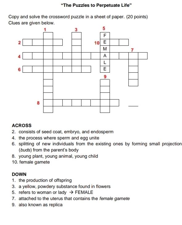 “The Puzzles to Perpetuate Life” 
Copy and solve the crossword puzzle in a sheet of paper. (20 points) 
ACROSS 
2. consists of seed coat, embryo, and endosperm 
4. the process where sperm and egg unite 
6. splitting of new individuals from the existing ones by forming small projection 
(buds) from the parent's body 
8. young plant, young animal, young child 
10. female gamete 
DOWN 
1. the production of offspring 
3. a yellow, powdery substance found in flowers 
5. refers to woman or lady → FEMALE 
7. attached to the uterus that contains the female gamete 
9. also known as replica