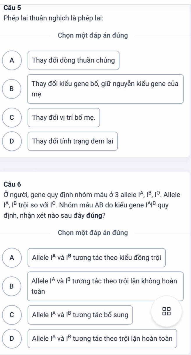 Phép lai thuận nghịch là phép lai:
Chọn một đáp án đúng
A Thay đổi dòng thuần chủng
B Thay đổi kiểu gene bố, giữ nguyễn kiểu gene của
mẹ
C Thay đổi vị trí bố mẹ.
D Thay đổi tính trạng đem lai
Câu 6
Ở người, gene quy định nhóm máu ở 3 allele 1ª, I^B, I^O. Allele
IA. I^B trội so với 1°. Nhóm máu AB do kiểu gene I^AI^B quy
định, nhận xét nào sau đây đúng?
Chọn một đáp án đúng
A Allele Iª và I^B tương tác theo kiểu đồng trội
Allele I^A và I^B tương tác theo trội lặn không hoàn
B
toàn
□□
C Allele I^A và I^B tương tác bổ sung
0o
D Allele 1^A và I^B tương tác theo trội lặn hoàn toàn