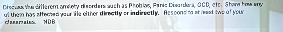 Discuss the different anxiety disorders such as Phobias, Panic Disorders, OCD, etc. Share how any 
of them has affected your life either directly or indirectly. Respond to at least two of your 
classmates. NDB