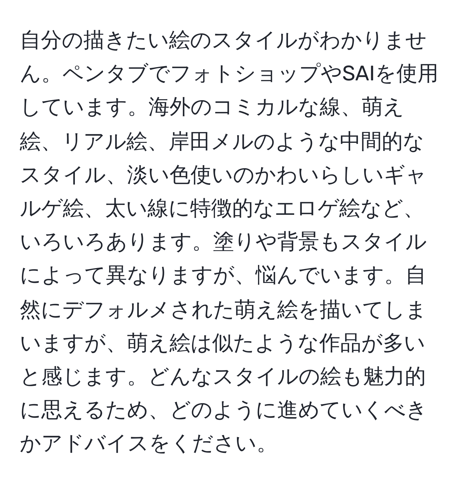 自分の描きたい絵のスタイルがわかりません。ペンタブでフォトショップやSAIを使用しています。海外のコミカルな線、萌え絵、リアル絵、岸田メルのような中間的なスタイル、淡い色使いのかわいらしいギャルゲ絵、太い線に特徴的なエロゲ絵など、いろいろあります。塗りや背景もスタイルによって異なりますが、悩んでいます。自然にデフォルメされた萌え絵を描いてしまいますが、萌え絵は似たような作品が多いと感じます。どんなスタイルの絵も魅力的に思えるため、どのように進めていくべきかアドバイスをください。