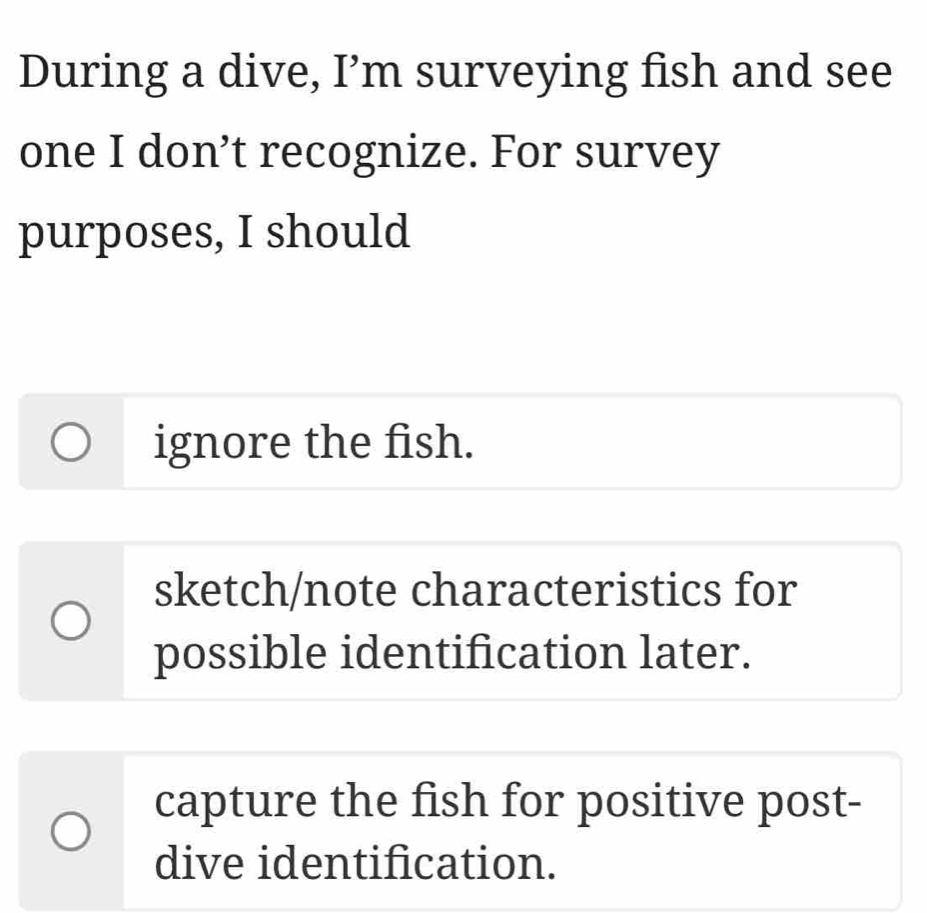 During a dive, I’m surveying fish and see
one I don’t recognize. For survey
purposes, I should
ignore the fish.
sketch/note characteristics for
possible identification later.
capture the fish for positive post-
dive identification.