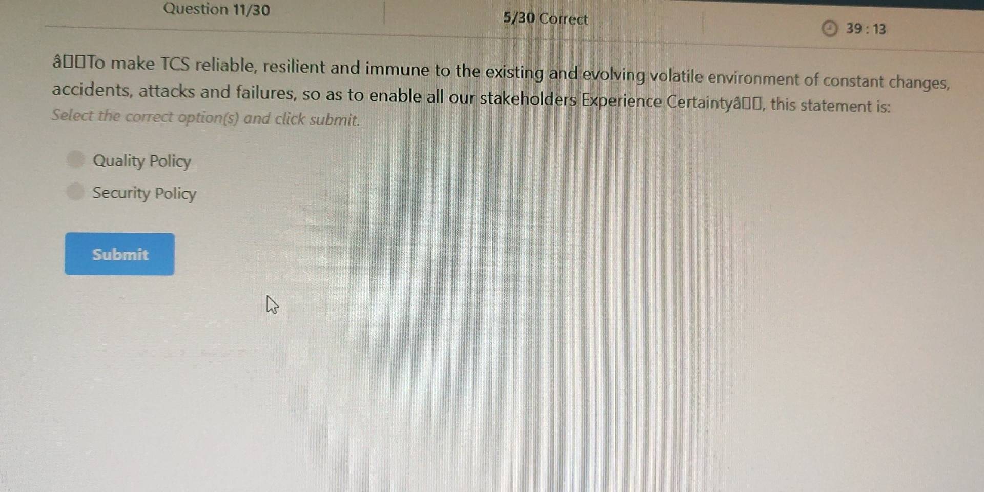 Question 11/30 5/30 Correct
39:13 
â#£To make TCS reliable, resilient and immune to the existing and evolving volatile environment of constant changes,
accidents, attacks and failures, so as to enable all our stakeholders Experience Certaintyâṇo, this statement is:
Select the correct option(s) and click submit.
Quality Policy
Security Policy
Submit