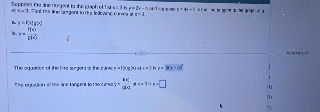 Suppose the line tangent to the graph of fat x=3 is y=2x+4 and suppose y=4x-2 is the line tangent to the graph of g
at x=3. Find the line tangent to the following curves at x=3. 
a y=f(x)g(x)
b. y= f(x)/g(x) 
Incorrect: 0 
The equation of the line tangent to the curve y=f(x)g(x) at x=3 is y=60x-80
) 
The equation of the line tangent to the curve y= f(x)/g(x)  at x=3 is y=□
1) 
(1) 
7)