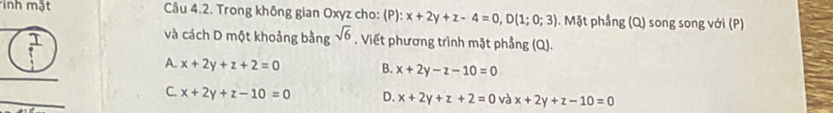 inh mặt Câu 4.2. Trong không gian Oxyz cho: (P): x+2y+z-4=0, D(1;0;3). Mặt phẳng (Q) song song với (P)
và cách D một khoảng bằng sqrt(6). Viết phương trình mặt phẳng (Q).
A. x+2y+z+2=0 B. x+2y-z-10=0
_
C. x+2y+z-10=0
D. x+2y+z+2=0 và x+2y+z-10=0