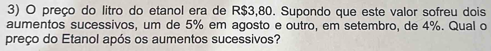 preço do litro do etanol era de R$3,80. Supondo que este valor sofreu dois 
aumentos sucessivos, um de 5% em agosto e outro, em setembro, de 4%. Qual o 
preço do Etanol após os aumentos sucessivos?