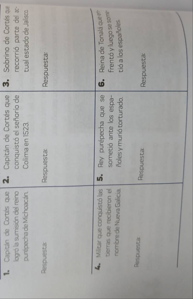 Capitán de Cortés que 2. Capitán de Cortés que 3. Sobrino de Cortés que 
logró la sumisión del reino conquistó el señorío de recorrió parte del ac 
purépecha de Michoacán. Colima en 1523. tual estado de Jalisco. 
Respuesta: Respuesta: Respuesta: 
Militar que conquistó las 5. Rey purépecha que se 6. Reina de Tonalá que en 
tierras que recibieron el sometió ante los espa- frentó y luego se some 
nombre de Nueva Galicia. ñoles y murió torturado. tió a los españoles. 
Respuesta: Respuesta: 
Respuesta: