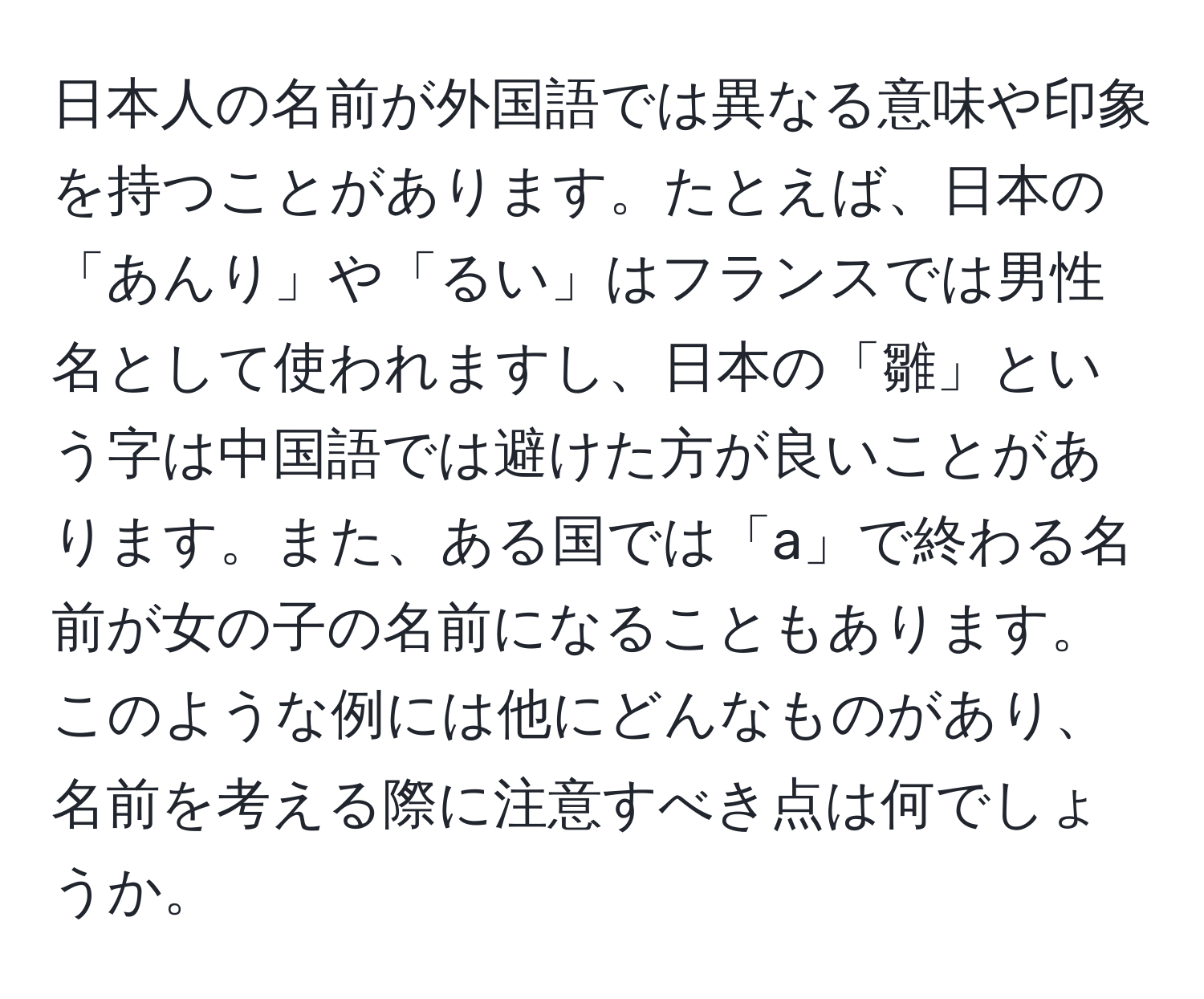 日本人の名前が外国語では異なる意味や印象を持つことがあります。たとえば、日本の「あんり」や「るい」はフランスでは男性名として使われますし、日本の「雛」という字は中国語では避けた方が良いことがあります。また、ある国では「a」で終わる名前が女の子の名前になることもあります。このような例には他にどんなものがあり、名前を考える際に注意すべき点は何でしょうか。