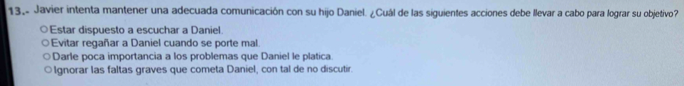 13,- Javier intenta mantener una adecuada comunicación con su hijo Daniel. ¿Cuál de las siguientes acciones debe llevar a cabo para lograr su objetivo?
Estar dispuesto a escuchar a Daniel.
Evitar regañar a Daniel cuando se porte mal.
Darle poca importancia a los problemas que Daniel le platica
Ignorar las faltas graves que cometa Daniel, con tal de no discutir.