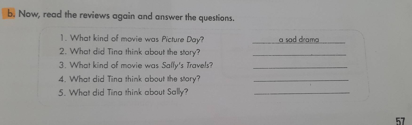 Now, read the reviews again and answer the questions. 
1. What kind of movie was Picture Day? a sad drama 
2. What did Tina think about the story?_ 
3. What kind of movie was Sally's Travels?_ 
4. What did Tina think about the story?_ 
5. What did Tina think about Sally?_ 
57