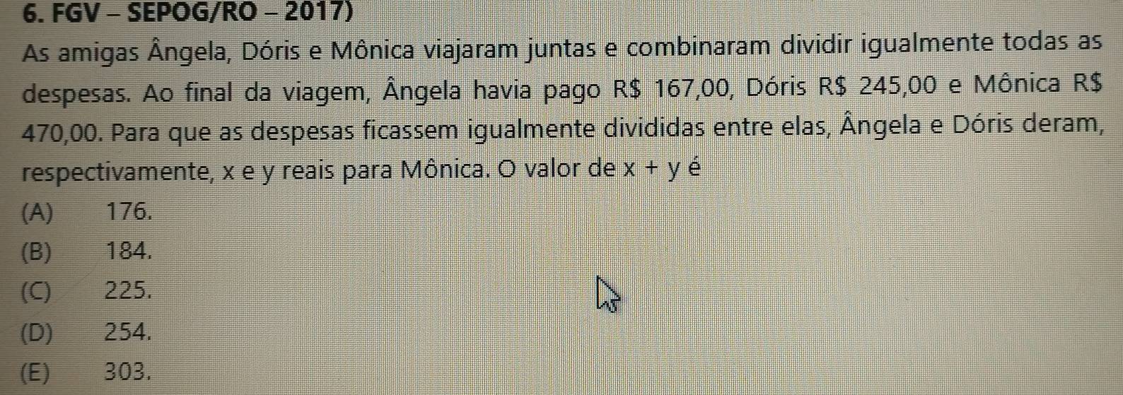 FGV - SEPOG/RO - 2017)
As amigas Ângela, Dóris e Mônica viajaram juntas e combinaram dividir igualmente todas as
despesas. Ao final da viagem, Ângela havia pago R$ 167,00, Dóris R$ 245,00 e Mônica R$
470,00. Para que as despesas ficassem igualmente divididas entre elas, Ângela e Dóris deram,
respectivamente, x e y reais para Mônica. O valor de x+y é
(A) 176.
(B) 184.
(C) 225.
(D) 254.
(E) 303.