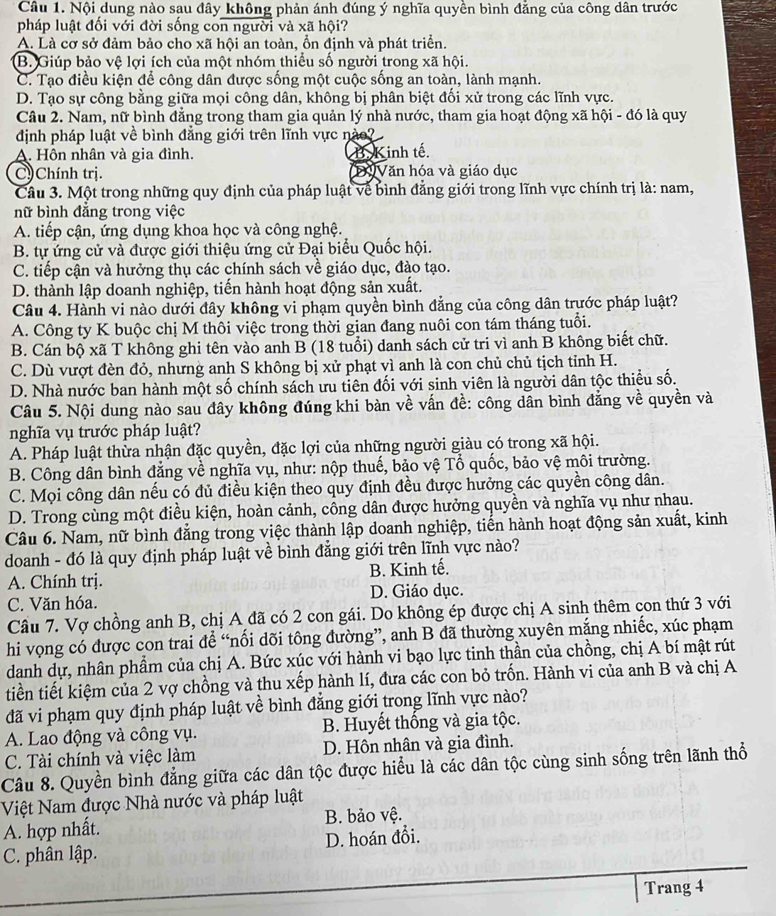 Nội dung nào sau đây không phản ánh đúng ý nghĩa quyền bình đẳng của công dân trước
pháp luật đối với đời sống con người và xã hội?
A. Là cơ sở đảm bảo cho xã hội an toàn, ổn định và phát triển.
B. Giúp bảo vệ lợi ích của một nhóm thiểu số người trong xã hội.
C. Tạo điều kiện để công dân được sống một cuộc sống an toàn, lành mạnh.
D. Tạo sự công bằng giữa mọi công dân, không bị phân biệt đối xử trong các lĩnh vực.
Câu 2. Nam, nữ bình đẳng trong tham gia quản lý nhà nước, tham gia hoạt động xã hội - đó là quy
định pháp luật về bình đẳng giới trên lĩnh vực nào?
A. Hôn nhân và gia đình. B. Kinh tế.
C Chính trị. Đự Văn hóa và giáo dục
Câu 3. Một trong những quy định của pháp luật về bình đẳng giới trong lĩnh vực chính trị là: nam,
nữ bình đẳng trong việc
A. tiếp cận, ứng dụng khoa học và công nghệ.
B. tự ứng cử và được giới thiệu ứng cử Đại biểu Quốc hội.
C. tiếp cận và hưởng thụ các chính sách về giáo dục, đào tạo.
D. thành lập doanh nghiệp, tiến hành hoạt động sản xuất.
Câu 4. Hành vi nào dưới đây không vi phạm quyền bình đẳng của công dân trước pháp luật?
A. Công ty K buộc chị M thôi việc trong thời gian đang nuôi con tám tháng tuổi.
B. Cán bộ xã T không ghi tên vào anh B (18 tuổi) danh sách cử tri vì anh B không biết chữ.
C. Dù vượt đèn đỏ, nhưng anh S không bị xử phạt vì anh là con chủ chủ tịch tỉnh H.
D. Nhà nước ban hành một số chính sách ưu tiên đối với sinh viên là người dân tộc thiểu số.
Câu 5. Nội dung nào sau đây không đúng khi bàn về vấn đề: công dân bình đẳng về quyền và
nghĩa vụ trước pháp luật?
A. Pháp luật thừa nhận đặc quyền, đặc lợi của những người giàu có trong xã hội.
B. Công dân bình đẳng về nghĩa vụ, như: nộp thuế, bảo vệ Tổ quốc, bảo vệ môi trường.
C. Mọi công dân nếu có đủ điều kiện theo quy định đều được hưởng các quyền công dân.
D. Trong cùng một điều kiện, hoàn cảnh, công dân được hưởng quyền và nghĩa vụ như nhau.
Câu 6. Nam, nữ bình đẳng trong việc thành lập doanh nghiệp, tiến hành hoạt động sản xuất, kinh
doanh - đó là quy định pháp luật về bình đẳng giới trên lĩnh vực nào?
A. Chính trị. B. Kinh tế.
D. Giáo dục.
C. Văn hóa.
Cầu 7. Vợ chồng anh B, chị A đã có 2 con gái. Do không ép được chị A sinh thêm con thứ 3 với
hi vọng có được con trai để “nối dõi tông đường”, anh B đã thường xuyên mắng nhiếc, xúc phạm
danh dự, nhân phẩm của chị A. Bức xúc với hành vi bạo lực tinh thần của chồng, chị A bí mật rút
tiền tiết kiệm của 2 vợ chồng và thu xếp hành lí, đưa các con bỏ trốn. Hành vi của anh B và chị A
đã vi phạm quy định pháp luật về bình đẳng giới trong lĩnh vực nào?
A. Lao động và công vụ. B. Huyết thống và gia tộc.
C. Tài chính và việc làm D. Hôn nhân và gia đình.
Câu 8. Quyền bình đẳng giữa các dân tộc được hiểu là các dân tộc cùng sinh sống trên lãnh thổ
Việt Nam được Nhà nước và pháp luật
A. hợp nhất. B. bảo vệ.
C. phân lập. D. hoán đổi.
Trang 4