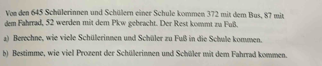 Von den 645 Schülerinnen und Schülern einer Schule kommen 372 mit dem Bus, 87 mit 
dem Fahrrad, 52 werden mit dem Pkw gebracht. Der Rest kommt zu Fuß. 
a) Berechne, wie viele Schülerinnen und Schüler zu Fuß in die Schule kommen. 
b) Bestimme, wie viel Prozent der Schülerinnen und Schüler mit dem Fahrrad kommen.