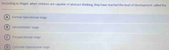 According to Piaget, when children are capable of abstract thinking, they have reached the level of development called the
_,.
AFormal Operational stage
B  Sensorimotor stage
C Preoperational stage
D Concrete Operational stage