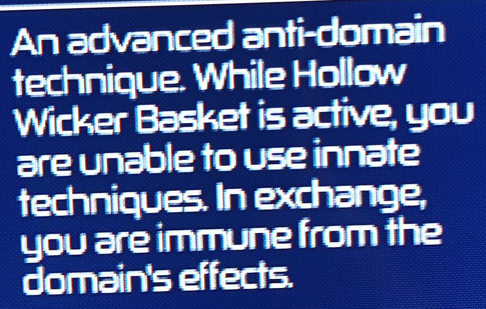 An advanced anti-domain 
technique. While Hollow 
Wicker Basket is active, you 
are unable to use innate 
techniques. In exchange, 
you are immune from the 
domain's effects.