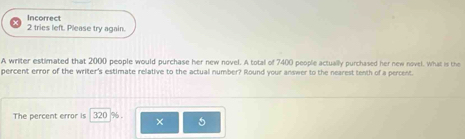 Incorrect 
2 tries left. Please try again. 
A writer estimated that 2000 people would purchase her new novel. A total of 7400 people actually purchased her new novel. What is the 
percent error of the writer's estimate relative to the actual number? Round your answer to the nearest tenth of a percent. 
The percent error is 320 %. 
×