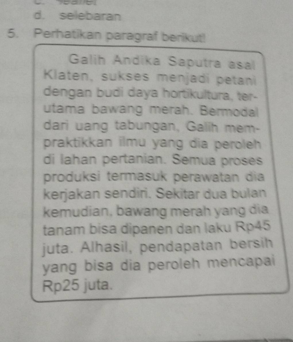 d. selebaran
5. Perhatikan paragraf berikut!
Galih Andika Saputra asal
Klaten, sukses menjadi petani
dengan budi daya hortikultura, ter-
utama bawang merah. Bermodal
dari uang tabungan, Galih mem-
praktikkan ilmu yang dia peroleh 
di lahan pertanian. Semua proses
produksi termasuk perawatan dia
kerjakan sendiri. Sekitar dua bulan
kemudian, bawang merah yang dia
tanam bisa dipanen dan laku Rp45
juta. Alhasil, pendapatan bersih
yang bisa dia peroleh mencapai
Rp25 juta.