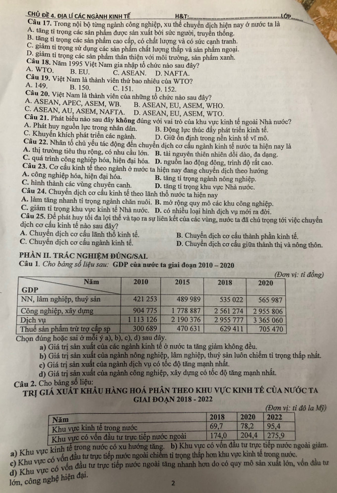 Chủ đề 4. ĐịA lí CáC NGÀNH KINH Tế H&T: Lớp
Câu 17. Trong nội bộ từng ngành công nghiệp, xu thể chuyển dịch hiện nay ở nước ta là
A. tăng tỉ trọng các sản phẩm được sản xuất bởi sức người, truyền thống.
B. tăng tỉ trọng các sản phẩm cao cấp, có chất lượng và có sức cạnh tranh.
C. giảm tỉ trọng sử dụng các sản phẩm chất lượng thấp và sản phẩm ngoại.
D. giảm tỉ trọng các sản phầm thân thiện với môi trường, sản phầm xanh.
Câu 18. Năm 1995 Việt Nam gia nhập tổ chức nào sau đây?
A. WTO. B. EU. C. ASEAN. D. NAFTA.
Câu 19. Việt Nam là thành viên thứ bao nhiêu của WTO?
A. 149. B. 150. C. 151. D. 152.
Câu 20. Việt Nam là thành viên của những tổ chức nào sau đây?
A. ASEAN, APEC, ASEM, WB. B. ASEAN, EU, ASEM, WHO.
C. ASEAN, AU, ASEM, NAFTA. D. ASEAN, EU, ASEM, WTO.
Câu 21. Phát biểu nào sau đây không đúng với vai trò của khu vực kinh tế ngoài Nhà nước?
A. Phát huy nguồn lực trọng nhân dân. B. Động lực thúc đầy phát triển kinh tế.
C. Khuyến khích phát triển các ngành. D. Giữ ổn định trong nền kịnh tế vĩ mô.
Câu 22. Nhân tố chủ yếu tác động đến chuyển dịch cơ cầu ngành kinh tế nước ta hiện nay là
A. thị trường tiêu thụ rộng, có nhu cầu lớn. B. tài nguyên thiên nhiên dồi dào, đa dạng.
C. quá trình công nghiệp hóa, hiện đại hóa. D. nguồn lao động đông, trình độ rất cao.
Câu 23. Cơ cấu kinh tế theo ngành ở nước ta hiện nay đang chuyền dịch theo hướng
A. công nghiệp hóa, hiện đại hóa. B. tăng tỉ trọng ngành nông nghiệp.
C. hình thành các vùng chuyên canh. D. tăng tỉ trọng khu vực Nhà nước.
Câu 24. Chuyển dịch cơ cầu kinh tế theo lãnh thổ nước ta hiện nay
A. làm tăng nhanh tỉ trọng ngành chăn nuôi. B. mở rộng quy mô các khu công nghiệp.
C. giảm tỉ trọng khu vực kinh tế Nhà nước. D. có nhiều loại hình dịch vụ mới ra đời.
Câu 25. Để phát huy tối đa lợi thế và tạo ra sự liên kết của các vùng, nước ta đã chú trọng tới việc chuyển
dịch cơ cấu kinh tế nào sau đây?
A. Chuyển dịch cơ cấu lãnh thổ kinh tế. B. Chuyển dịch cơ cấu thành phần kinh tế.
C. Chuyển dịch cơ cấu ngành kinh tế. D. Chuyền dịch cơ cấu giữa thành thị và nông thôn.
PHÀN II. TRÁC NGHIỆM ĐÚNG/SAI.
Câu 1. Cho bảng số liệu sau: GDP của nước ta giai đoạn 2010 - 2020
g)
Chọn đúng hoặc sai ở mỗi ý a), b), c), d) sau đây.
a) Giá trị sản xuất của các ngành kinh tế ở nước ta tăng giảm không đều.
b) Giá trị sản xuất của ngành nông nghiệp, lâm nghiệp, thuỷ sản luôn chiếm tỉ trọng thấp nhất.
c) Giá trị sản xuất của ngành dịch vụ có tốc độ tăng mạnh nhất.
d) Giá trị sản xuất của ngành công nghiệp, xây dựng có tốc độ tăng mạnh nhất.
Câu 2. Cho bảng số liệu:
trị giá xuất khẩu hàng hoá phân thEO khu vực kInh tế của nước ta
GIAI ĐOẠN 2018 - 2022
Mỹ)
a) Khu vực kinh tế trong nước có xu hướng tăng. b) Khu vực có vốn đầu tư trực tiếp nước ngoài giảm.
c) Khu vực có vốn đầu tư trực tiếp nước ngoài chiếm tỉ trọng thấp hơn khu vực kinh tế trong nước.
d) Khu vực có vốn đầu tư trực tiếp nước ngoài tăng nhanh hơn do có quy mô sản xuất lớn, vốn đầu tư
lớn, công nghệ hiện đại.
2