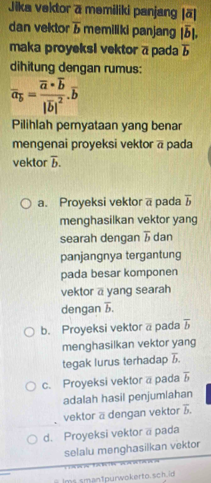 Jika vektor ä memiliki panjang (ā|
dan vektor overline b memiliki panjang (),
maka proyeksi vektor ā pada overline b
dihitung dengan rumus:
overline a_b=frac overline a· overline b|overline b|^2.overline b
Pilihlah pemyataan yang benar
mengenai proyeksi vektor ā pada
vektor overline b.
a. Proyeksi vektor a pada overline b
menghasilkan vektor yang
searah dengan overline b dan
panjangnya tergantung
pada besar komponen
vektor a yang searah
dengan overline b.
b. Proyeksi vektor a pada overline b
menghasilkan vektor yang
tegak lurus terhadap overline b.
c. Proyeksi vektor apada overline b
adalah hasil penjumlahan
vektor overline a dengan vektor overline b.
d. Proyeksi vektor a pada
selalu menghasilkan vektor
Ims sman1purwokerto.sch.id