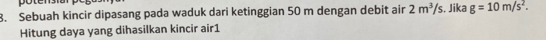 potensia 
8. Sebuah kincir dipasang pada waduk dari ketinggian 50 m dengan debit air 2m^3/s. Jika g=10m/s^2. 
Hitung daya yang dihasilkan kincir air1
