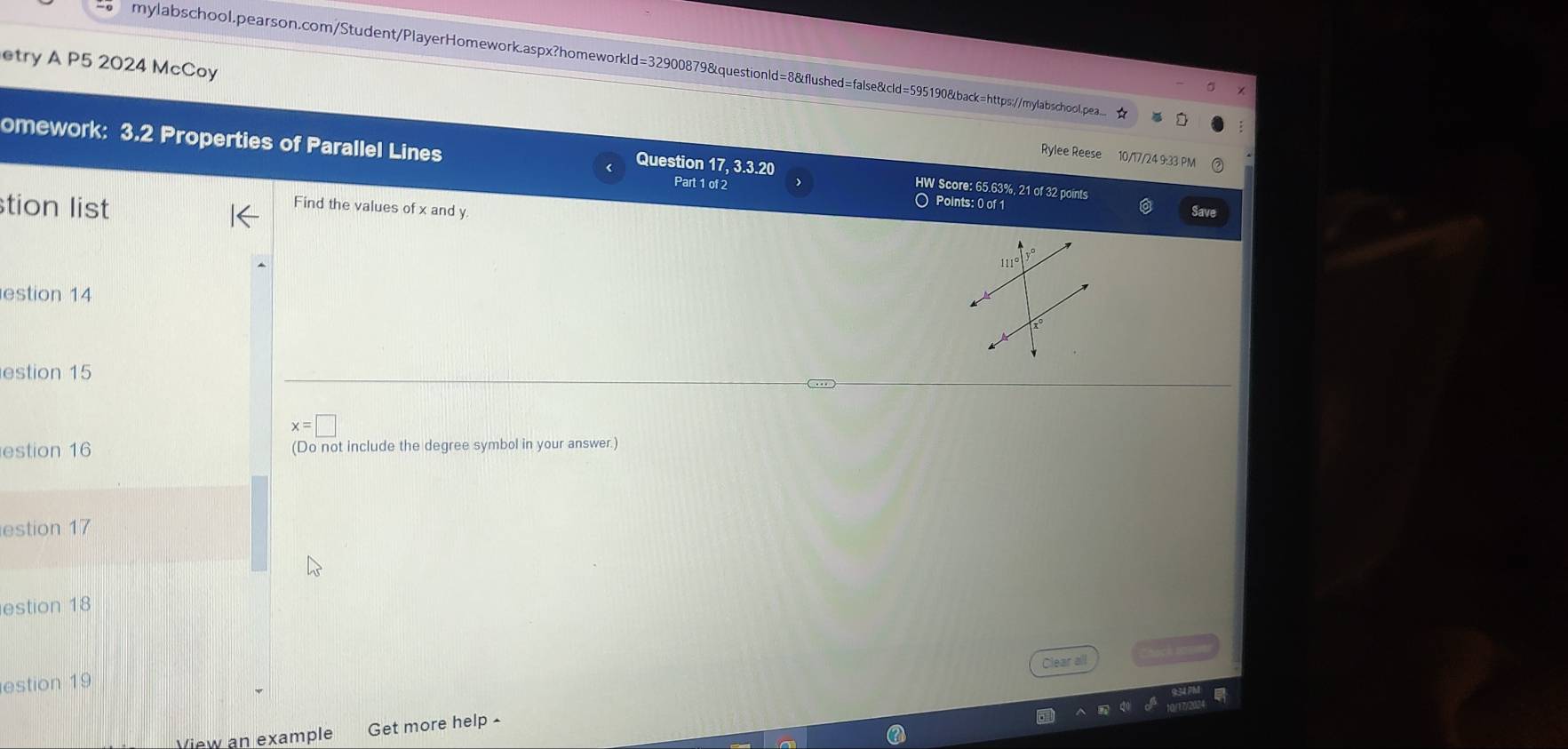 etry A P5 2024 McCoy 
mylabschool.pearson.com/Student/PlayerHomework.aspx?homeworkld=32900879&questionld=8&flushed=false&cld=595190&back=https://mylabschool.pea.. ★ 
omework: 3.2 Properties of Parallel Lines Part 1 of 2 
Rylee Reese 10/17/24 9:33 PM 
Question 17, 3.3.20 HW Score: 65.63%, 21 of 32 points 
O Points: 0 of 1 Save 
tion list Find the values of x and y
estion 14 
estion 15
x=□
estion 16 (Do not include the degree symbol in your answer.) 
estion 17 
estion 18 
Clear all 
estion 19 
View an example Get more help -