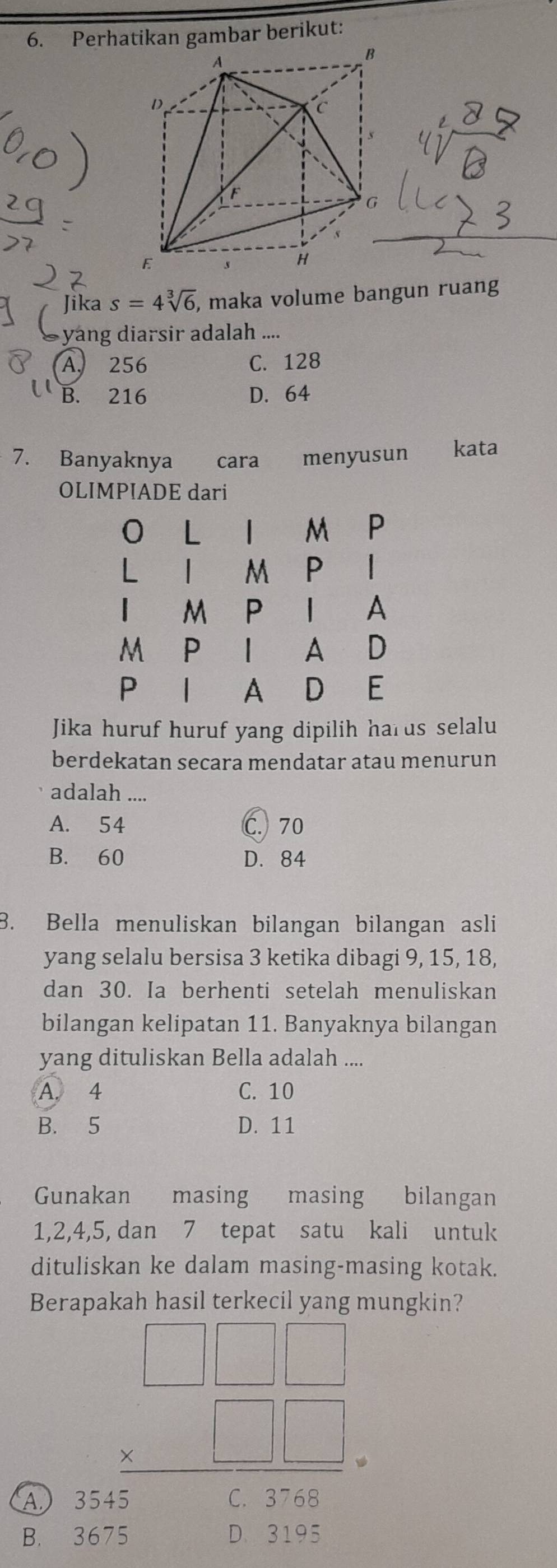 Perhatikan gambar berikut:
A
B
D
C
F
G
E s H
Jika s=4sqrt[3](6) , maka volume bangun ruang
yang diarsir adalah ....
A. 256 C. 128
B. 216 D. 64
7. Banyaknya cara €£menyusun kata
OLIMPIADE dari
0 L M P
| | M P |
M P | A
M P
A D
P | A D E
Jika huruf huruf yang dipilih harus selalu
berdekatan secara mendatar atau menurun
adalah ....
A. 54 C. 70
B. 60 D. 84
B. Bella menuliskan bilangan bilangan asli
yang selalu bersisa 3 ketika dibagi 9, 15, 18,
dan 30. Ia berhenti setelah menuliskan
bilangan kelipatan 11. Banyaknya bilangan
yang dituliskan Bella adalah ....
A. 4 C. 10
B. 5 D. 11
Gunakan masing masing bilangan
1, 2, 4, 5, dan 7 tepat satu kali untuk
dituliskan ke dalam masing-masing kotak.
Ber hasil terkecil yang mungkin?
B. beginarrayr □ □  * □ □  hline endarray
A.