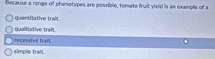 Because a range of phenotypes are possible, tomato fruit yield is an example of a
quantitative trait.
qualitative trait.
recessive trait.
simple trait.