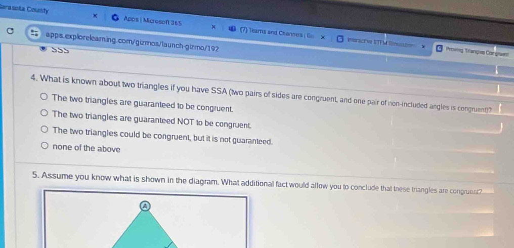 Carasnta County Apps | Microsoft 365 Teams and Channers ( G 
apps.explorelearning.com/gizmos/launch-gizmo/192
monactive l Proving Triangies Congra
555
4. What is known about two triangles if you have SSA (two pairs of sides are congruent, and one pair of non-included angles is congruent)?
The two triangles are guaranteed to be congruent.
The two triangles are guaranteed NOT to be congruent.
The two triangles could be congruent, but it is not guaranteed.
none of the above
5. Assume you know what is shown in the diagram. What additional fact would allow you to conclude that these triangles are congruent?