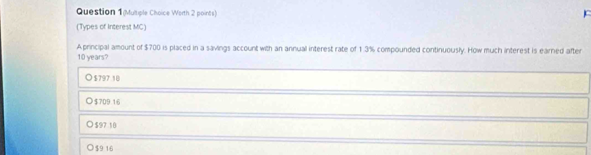 Question 1(Multiple Choice Worth 2 points)
(Types of Interest MC)
A principal amount of $700 is placed in a savings account with an annual interest rate of 1.3% compounded continuously. How much interest is earned after
10 years?
$797 18
$709 16
$97 18
$9 16