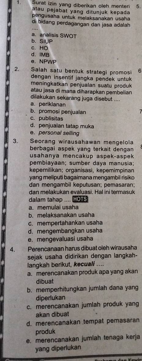 Surat izin yang diberikan oleh menteri 5.
atau pejabat yang ditunjuk kepada
pengusaha untuk melaksanakan usaha
di bidang perdagangan dan jasa adalah
a. analisis SWOT
b. SIUP
c. HO
d. IMB
e. NPWP
2.      Salah satu bentuk strategi promosi 6
dengan insentif jangka pendek untuk 
meningkatkan penjualan suatu produk
atau jasa di mana diharapkan pembelian
dilakukan sekarang juga disebut ....
a. periklanan
b. promosi penjualan
c. publisitas
d. penjualan tatap muka
e. personal selling
3. Seorang wirausahawan mengelola
berbagai aspek yang terkait dengan 
usahanya mencakup aspek-aspek
pembiayaan; sumber daya manusia;
kepemilikan; organisasi, kepemimpinan
yang meliputi bagaimana mengambil risiko
dan mengambil keputusan; pemasaran;
dan melakukan evaluasi. Hal ini termasuk
dalam tahap .... HOTS
a. memulai usaha
b. melaksanakan usaha
c. mempertahankan usaha
d. mengembangkan usaha
e. mengevaluasi usaha
4. Perencanaan harus dibuat oleh wirausaha
sejak usaha didirikan dengan langkah-
langkah berikut, kecuali ....
a. merencanakan produk apa yang akan
dibuat
b. memperhitungkan jumlah dana yang
diperlukan
c. merencanakan jumlah produk yang
akan dibuat
d. merencanakan tempat pemasaran
produk
e. merencanakan jumlah tenaga kerja
yang diperlukan