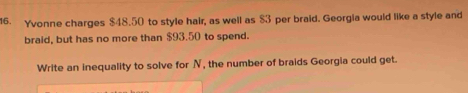 Yvonne charges $48.50 to style hair, as well as $3 per braid. Georgia would like a style and 
braid, but has no more than $93.50 to spend. 
Write an inequality to solve for N, the number of braids Georgia could get.