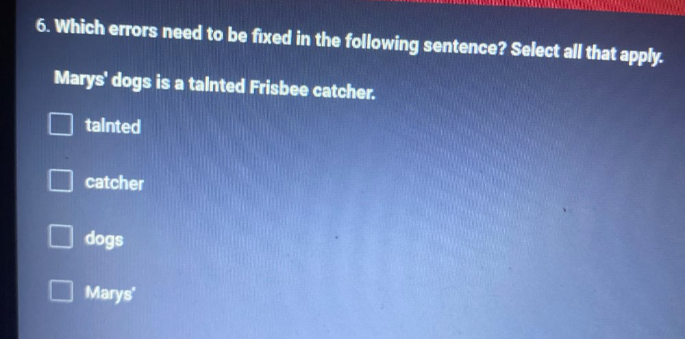 Which errors need to be fixed in the following sentence? Select all that apply.
Marys' dogs is a talnted Frisbee catcher.
tainted
catcher
dogs
Marys'